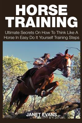 Horse Training: Ultimate Secrets on How to Think Like a Horse in Easy Do It Yourself Training Steps - Janet Evans