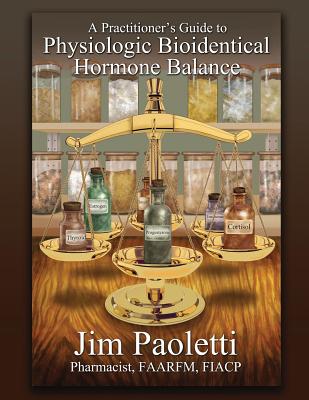 A Practitioner's Guide to Physiologic Bioidentical Hormone Balance - Jim Paoletti
