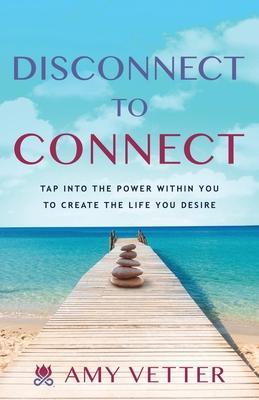 Disconnect to Connect: Tap into the Power within You to Create the Life You Desire - Amy Vetter