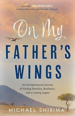 On My Father's Wings: An Entrepreneurial Journey of Finding Humility, Resiliency, and a Lasting Legacy - Michael Shirima