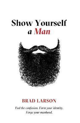 Show Yourself A Man: End the confusion. Form your identity. Forge your manhood. - Brad Larson