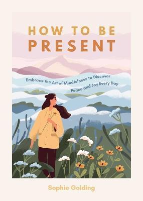 How to Be Present: Embrace the Art of Mindfulness to Discover Peace and Joy Every Day - Sophie Golding