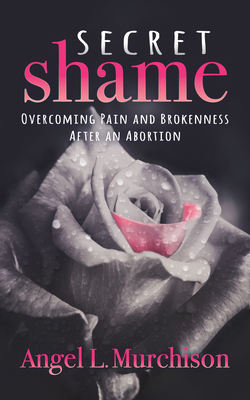 Secret Shame: Overcoming Pain and Brokenness After an Abortion - Angel L. Murchison