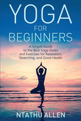 Yoga for Beginners: A Simple Guide to the Best Yoga Styles and Exercises for Relaxation, Stretching, and Good Health - Ntathu Allen