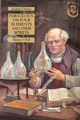 Paracelsus, the Four Elements and Their Spirits: Esoteric Classics - Manly P. Hall