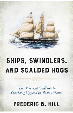 Ships, Swindlers, and Scalded Hogs: The Rise and Fall of the Crooker Shipyard in Bath, Maine - Frederic B. Hill
