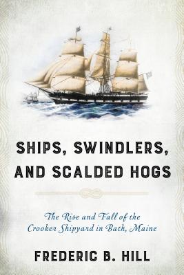 Ships, Swindlers, and Scalded Hogs: The Rise and Fall of the Crooker Shipyard in Bath, Maine - Frederic B. Hill