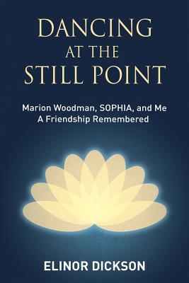 Dancing At The Still Point: Marion Woodman, SOPHIA, and Me - A Friendship Remembered - Elinor Dickson