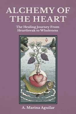 Alchemy of the Heart: The Healing Journey From Heartbreak to Wholeness - A. Marina Aguilar