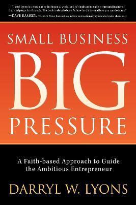 Small Business Big Pressure: A Faith-Based Approach to Guide the Ambitious Entrepreneur - Darryl W. Lyons