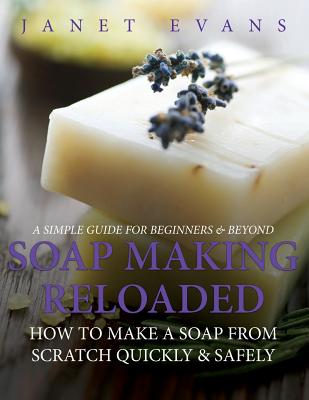 Soap Making Reloaded: How To Make A Soap From Scratch Quickly & Safely: A Simple Guide For Beginners & Beyond - Janet Evans