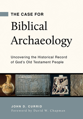 The Case for Biblical Archaeology: Uncovering the Historical Record of God's Old Testament People - John D. Currid