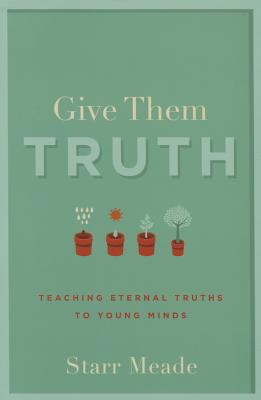Give Them Truth: Teaching Eternal Truths to Young Minds - Starr Meade