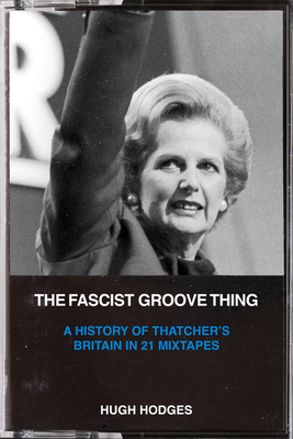 The Fascist Groove Thing: A History of Thatcher's Britain in 21 Mixtapes - Hugh Hodges