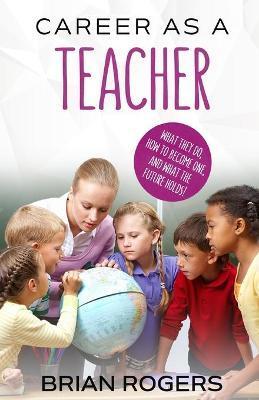 Career As A Teacher: What They Do, How to Become One, and What the Future Holds! - Rogers Brian