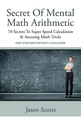 Secret of Mental Math Arithmetic: 70 Secrets to Super Speed Calculation & Amazing Math Tricks: How to Do Math Without a Calculator - Jason Scotts