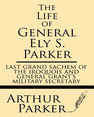 The Life of General Ely S. Parker: Last Grand Sachem of the Iroquois and General Grant's Military Secretary - Arthur Parker