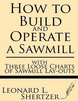 How to Build and Operate a Sawmill: With Three Loose Charts of Sawmill Lay-Outs - Leonard L. Shertzer