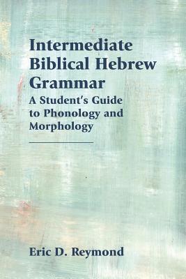 Intermediate Biblical Hebrew Grammar: A Student's Guide to Phonology and Morphology - Eric Reymond