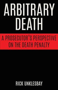 Coperta cărții 'Arbitrary Death: A Prosecutor's Perspective on the Death Penalty - Rick Unklesbay'