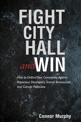 Fight City Hall and Win: How to Defend Your Community against Rapacious Developers, Scared Bureaucrats, and Corrupt Politicians - Connor Murphy