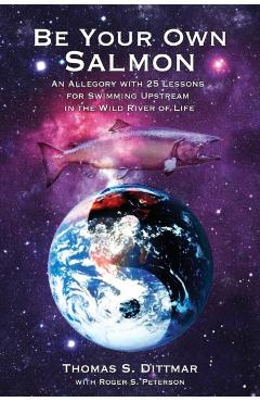 Be Your Own Salmon: An Allegory with 25 Lessons for Swimming Upstream in the Wild River of Life - Thomas S. Dittmar