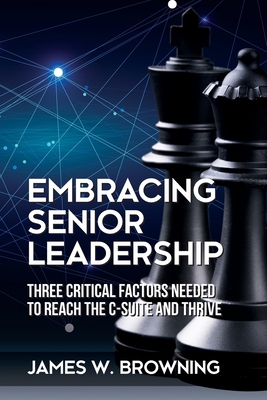 Embracing Senior Leadership: Three Critical Factors Needed to Reach the C-Suite and Thrive - James W. Browning