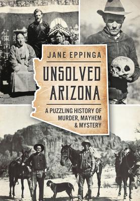 Unsolved Arizona: A Puzzling History of Murder, Mayhem & Mystery - Jane Eppinga