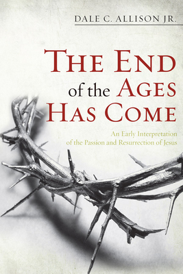 The End of the Ages Has Come: An Early Interpretation of the Passion and Resurrection of Jesus - Dale C. Allison