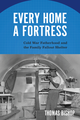 Every Home a Fortress: Cold War Fatherhood and the Family Fallout Shelter - Thomas Bishop