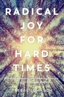 Radical Joy for Hard Times: Finding Meaning and Making Beauty in Earth's Broken Places - Trebbe Johnson