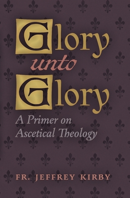 Glory Unto Glory: A Primer on Ascetical Theology - Jeffrey Kirby