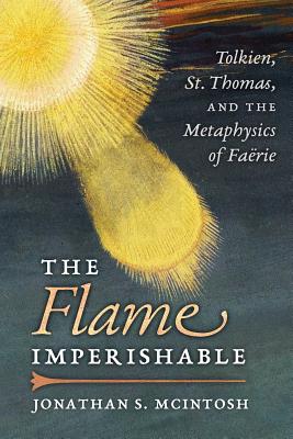The Flame Imperishable: Tolkien, St. Thomas, and the Metaphysics of Faerie - Jonathan S. Mcintosh