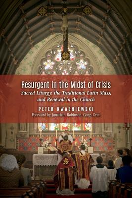 Resurgent in the Midst of Crisis: Sacred Liturgy, the Traditional Latin Mass, and Renewal in the Church - Peter Kwasniewski