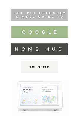 The Ridiculously Simple Guide to Google Home Hub: A Practical Guide to Setting Up a Smart Home - Phil Sharp