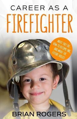 Career As A Firefighter: What They Do, How to Become One, and What the Future Holds! - Rogers Brian