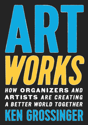 Art Works: How Organizers and Artists Are Creating a Better World Together - Ken Grossinger