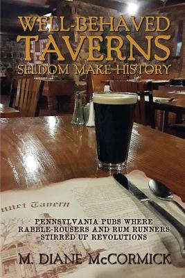 Well-Behaved Taverns Seldom Make History: Pennsylvania Pubs Where Rabble-Rousers and Rum Runners Stirred Up Revolutions - M. Diane Mccormick