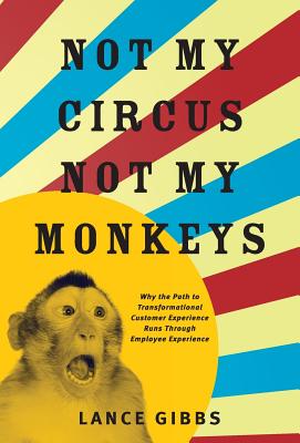 Not My Circus, Not My Monkeys: Why the Path to Transformational Customer Experience Runs Through Employee Experience - Lance Gibbs