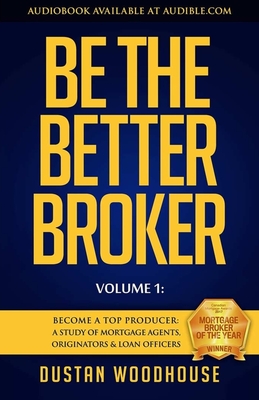 Be the Better Broker, Volume 1: Become a Top Producer: A Study of Mortgage Agents, Originators & Loan Officers - Dustan Woodhouse
