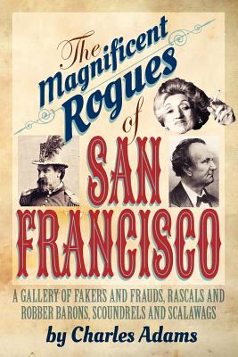The Magnificent Rogues of San Francisco: A Gallery of Fakers and Frauds, Rascals and Robber Barons, Scoundrels and Scalawags - Charles F. Adams