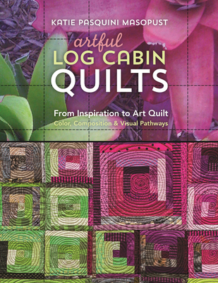 Artful Log Cabin Quilts: From Inspiration to Art Quilt: Color, Composition & Visual Pathways - Katie Pasquini Masopust
