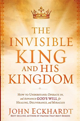 The Invisible King and His Kingdom: How to Understand, Operate In, and Advance God's Will for Healing, Deliverance, and Miracles - John Eckhardt