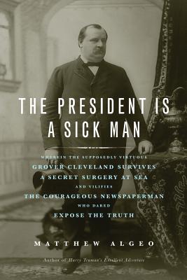 The President Is a Sick Man: Wherein the Supposedly Virtuous Grover Cleveland Survives a Secret Surgery at Sea and Vilifies the Courageous Newspape - Matthew Algeo
