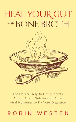 Heal Your Gut with Bone Broth: The Natural Way to Get Minerals, Amino Acids, Gelatin and Other Vital Nutrients to Fix Your Digestion - Robin Westen