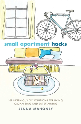 Small Apartment Hacks: 101 Ingenious DIY Solutions for Living, Organizing, and Entertaining - Jenna Mahoney