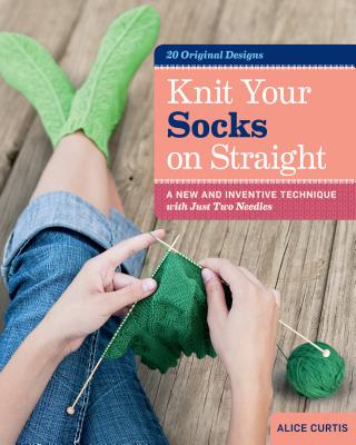 Knit Your Socks on Straight: A New and Inventive Technique with Just Two Needles - Alice Curtis