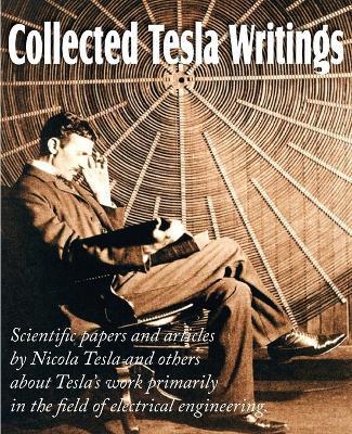 Collected Tesla Writings; Scientific Papers and Articles by Tesla and Others about Tesla's Work Primarily in the Field of Electrical Engineering - Nikola Tesla