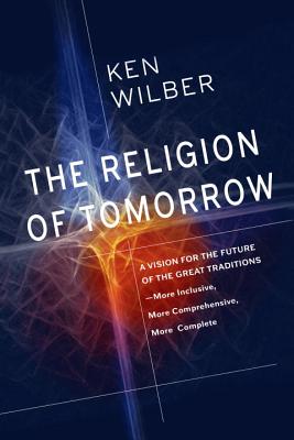 The Religion of Tomorrow: A Vision for the Future of the Great Traditions - More Inclusive, More Comprehensive, More Complete - Ken Wilber