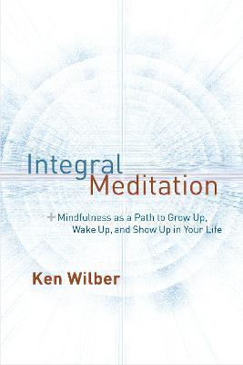 Integral Meditation: Mindfulness as a Way to Grow Up, Wake Up, and Show Up in Your Life - Ken Wilber